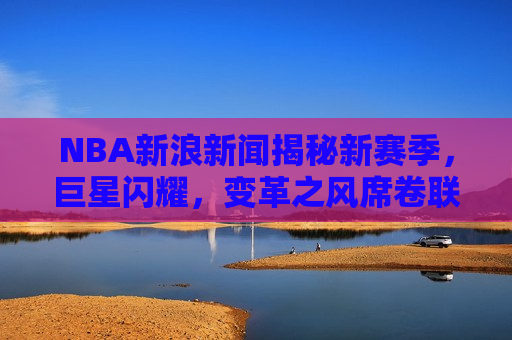 NBA新浪新闻揭秘新赛季，巨星闪耀，变革之风席卷联盟，谁将成为新的霸主？，揭秘新赛季NBA，巨星闪耀，变革之风席卷联盟，新霸主即将诞生，揭秘新赛季NBA，巨星云集，变革之风席卷联盟，新霸主即将崛起  第1张