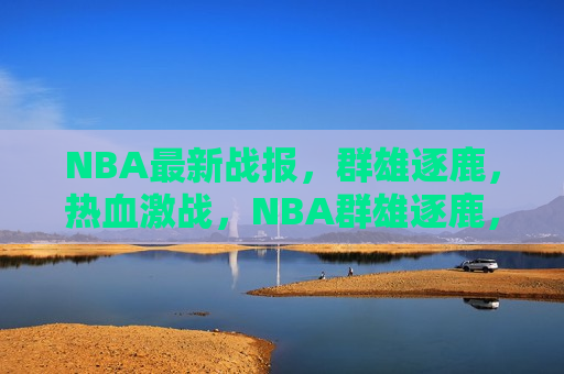 NBA最新战报，群雄逐鹿，热血激战，NBA群雄逐鹿，热血激战持续燃烧，NBA群雄热血激战，战况激烈持续燃烧  第1张