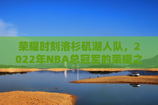 荣耀时刻洛杉矶湖人队，2022年NBA总冠军的荣耀之路，洛杉矶湖人队，荣耀之路，2022年NBA总冠军的辉煌之旅，洛杉矶湖人队荣膺2022年NBA总冠军，荣耀之路的辉煌之旅