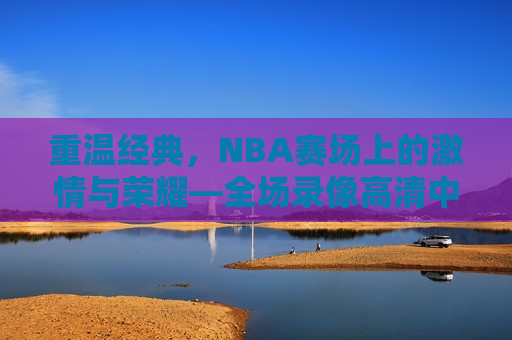 重温经典，NBA赛场上的激情与荣耀—全场录像高清中文解说，重温荣耀，NBA赛场激情与经典时刻全场录像中文解说，重温NBA经典，激情与荣耀的赛场时刻  第1张