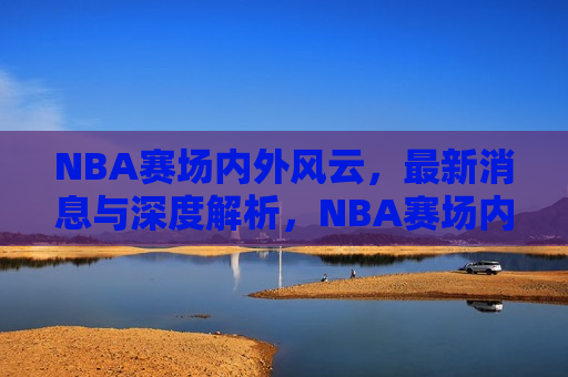 NBA赛场内外风云，最新消息与深度解析，NBA赛场内外风云变幻，最新消息与深度剖析，NBA赛场内外风云变幻，最新消息与深度解析