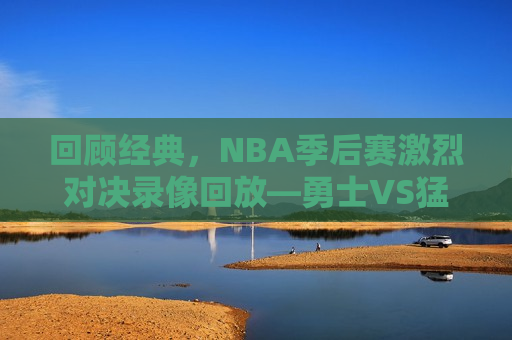 回顾经典，NBA季后赛激烈对决录像回放—勇士VS猛龙之战，勇士与猛龙季后赛对决录像回放，经典之战回顾，勇士与猛龙季后赛对决录像回放，经典之战回顾