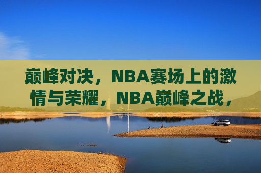 巅峰对决，NBA赛场上的激情与荣耀，NBA巅峰之战，激情与荣耀的较量，NBA巅峰之战，激情与荣耀的巅峰对决  第1张