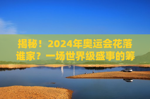 揭秘！2024年奥运会花落谁家？一场世界级盛事的筹备与期待，2024年奥运会举办地揭晓，筹备与全球期待的盛事，揭秘！全球瞩目的盛事，2024年奥运会举办地揭晓与筹备进展