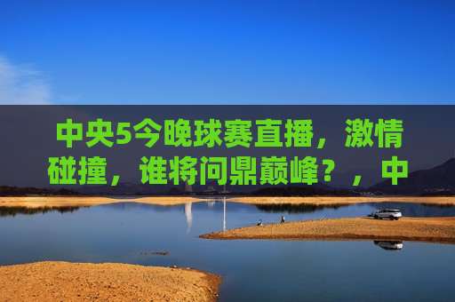 中央5今晚球赛直播，激情碰撞，谁将问鼎巅峰？，中央5今晚球赛直播，巅峰对决，谁将问鼎冠军？，中央5今晚球赛直播，巅峰之战，谁将荣膺冠军？  第1张