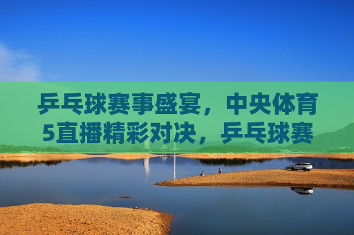 乒乓球赛事盛宴，中央体育5直播精彩对决，乒乓球赛事盛宴，中央体育频道精彩直播，中央体育频道直播乒乓球赛事盛宴