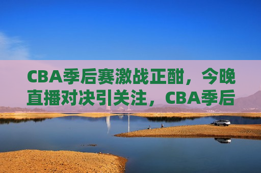 CBA季后赛激战正酣，今晚直播对决引关注，CBA季后赛激战今晚上演直播对决，CBA季后赛激战今晚上演激烈直播对决