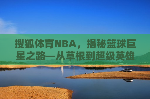 搜狐体育NBA，揭秘篮球巨星之路—从草根到超级英雄的传奇历程，草根逆袭之路，揭秘篮球巨星如何从无名小卒成为超级英雄