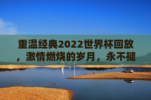 重温经典2022世界杯回放，激情燃烧的岁月，永不褪色的足球盛宴，重温激情岁月，2022世界杯经典回放，重温激情岁月，2022世界杯经典回放