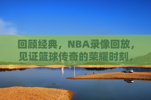 回顾经典，NBA录像回放，见证篮球传奇的荣耀时刻，重温荣耀，NBA经典时刻录像回放，重温荣耀，NBA经典时刻录像回顾  第1张