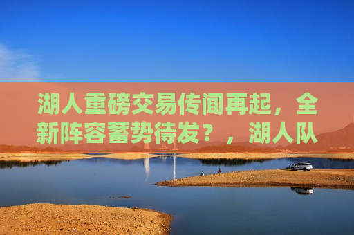 湖人重磅交易传闻再起，全新阵容蓄势待发？，湖人队交易传闻再起，新阵容备受期待，湖人队交易传闻再起，新阵容备受瞩目  第1张