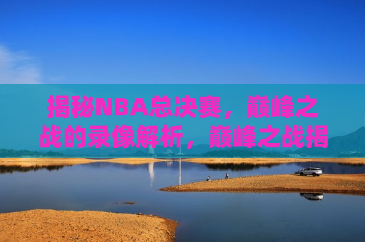 揭秘NBA总决赛，巅峰之战的录像解析，巅峰之战揭秘，NBA总决赛录像解析，揭秘NBA总决赛，巅峰之战录像解析