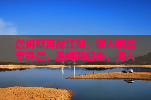 詹姆斯再战江湖，湖人新篇章开启，詹姆斯归来，湖人新篇章启幕，詹姆斯归来，湖人新篇章启幕，再战江湖，期待辉煌