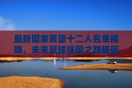 最新国家男篮十二人名单揭晓，未来篮球强国之路砥砺前行，国家男篮十二人名单公布，篮球强国梦砥砺前行，国家男篮十二人名单揭晓，篮球强国梦再启新征程  第1张