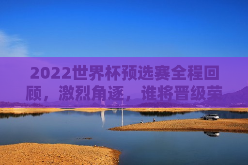 2022世界杯预选赛全程回顾，激烈角逐，谁将晋级荣耀之战，2022世界杯预选赛全程回顾，激烈角逐，晋级荣耀之战的悬念揭晓，揭秘悬念揭晓，谁将成为荣耀之战的晋级者——回顾2022世界杯预选赛全程的激烈角逐