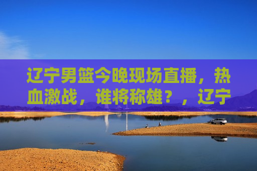 辽宁男篮今晚现场直播，热血激战，谁将称雄？，辽宁男篮热血激战夜，谁将称雄？现场直播揭晓，辽宁男篮热血激战夜，谁将称雄？现场直播揭秘  第1张