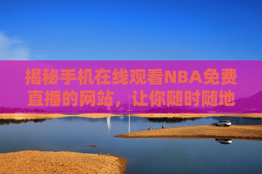 揭秘手机在线观看NBA免费直播的网站，让你随时随地畅享篮球盛宴，在线观看NBA免费直播的网站，让你随时随地尽享篮球魅力，揭秘随时随地观看NBA免费直播的网站，畅享篮球盛宴