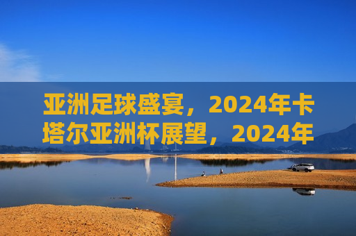 亚洲足球盛宴，2024年卡塔尔亚洲杯展望，2024年卡塔尔亚洲杯，亚洲足球盛宴展望，2024年卡塔尔亚洲杯足球盛宴，亚洲足球展望