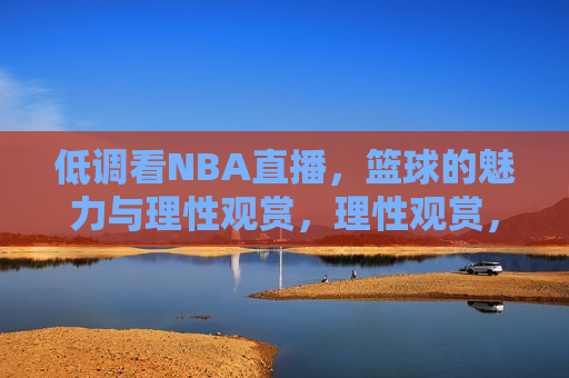 低调看NBA直播，篮球的魅力与理性观赏，理性观赏，低调看NBA直播，感受篮球的魅力，理性观赏篮球魅力，低调看NBA直播  第1张