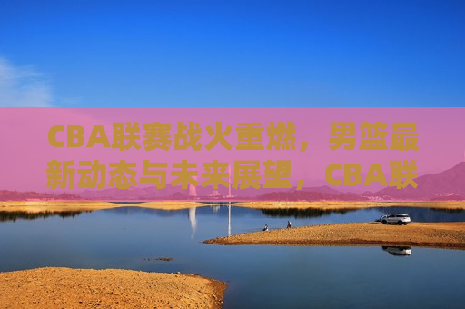 CBA联赛战火重燃，男篮最新动态与未来展望，CBA联赛重启，男篮动态及未来展望，CBA联赛重启，男篮最新动态与未来展望  第1张