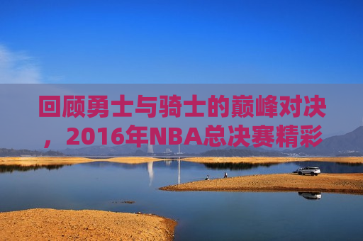 回顾勇士与骑士的巅峰对决，2016年NBA总决赛精彩瞬间回顾，回顾勇士与骑士的巅峰对决，重温2016年NBA总决赛精彩瞬间，重温勇士与骑士的巅峰对决，回顾2016年NBA总决赛精彩瞬间