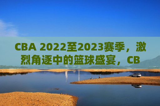 CBA 2022至2023赛季，激烈角逐中的篮球盛宴，CBA 2022至2023赛季，篮球盛宴的激烈角逐，CBA 2022至2023赛季，篮球盛宴的巅峰对决