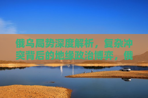 俄乌局势深度解析，复杂冲突背后的地缘政治博弈，俄乌局势深度解析，地缘政治博弈下的复杂冲突，俄乌局势背后的地缘政治博弈与挑战