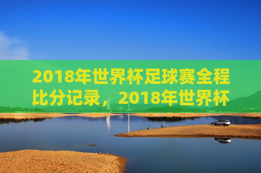 2018年世界杯足球赛全程比分记录，2018年世界杯足球赛全程比分记录，一览无余，2018年世界杯足球赛全程比分记录，一览无余  第1张