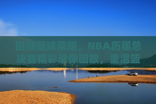 回顾篮球荣耀，NBA历届总决赛精彩录像回放，重温篮球辉煌，NBA总决赛经典录像回顾，重温篮球荣耀，NBA总决赛经典录像回顾