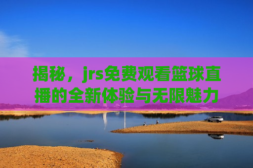 揭秘，jrs免费观看篮球直播的全新体验与无限魅力