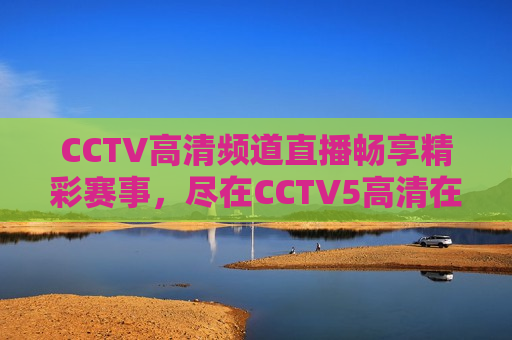 CCTV高清频道直播畅享精彩赛事，尽在CCTV5高清在线观看体验，CCTV高清频道，畅享精彩赛事，CCTV5高清在线观看体验，CCTV高清频道，精彩赛事尽在CCTV5高清在线观看体验