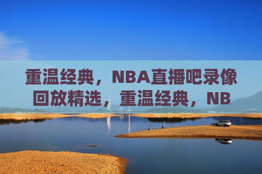 重温经典，NBA直播吧录像回放精选，重温经典，NBA直播录像回放精选，重温经典，NBA直播录像回放精选