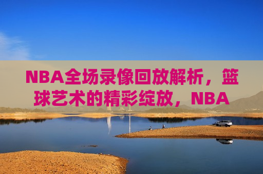 NBA全场录像回放解析，篮球艺术的精彩绽放，NBA录像解析，篮球艺术的璀璨瞬间，篮球艺术的璀璨瞬间，NBA全场录像回放解析