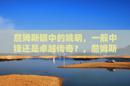 詹姆斯眼中的姚明，一般中锋还是卓越传奇？，詹姆斯眼中的姚明，卓越传奇还是普通中锋？，詹姆斯眼中的姚明，卓越传奇还是普通中锋？  第1张