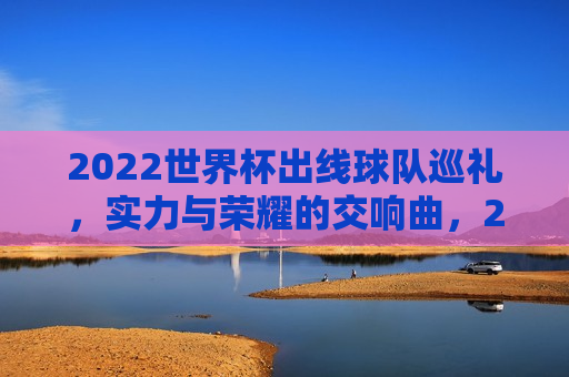 2022世界杯出线球队巡礼，实力与荣耀的交响曲，2022世界杯出线球队巡礼，实力与荣耀的交响盛宴，2022世界杯出线球队巡礼，实力与荣耀的交响盛宴