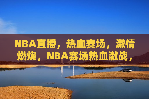 NBA直播，热血赛场，激情燃烧，NBA赛场热血激战，激情燃烧之夜，NBA赛场激战之夜，热血激情燃烧  第1张