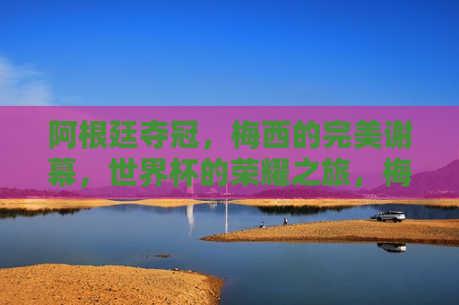 阿根廷夺冠，梅西的完美谢幕，世界杯的荣耀之旅，梅西的完美谢幕，阿根廷世界杯荣耀之旅夺冠，阿根廷夺冠，梅西的完美谢幕，世界杯荣耀之旅