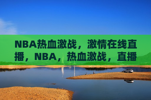 NBA热血激战，激情在线直播，NBA，热血激战，直播点燃激情，NBA热血激战直播，激情点燃赛场