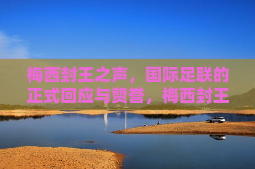 梅西封王之声，国际足联的正式回应与赞誉，梅西封王之声，国际足联正式回应与高度赞誉，国际足联高度赞誉梅西，正式确认其封王地位  第1张