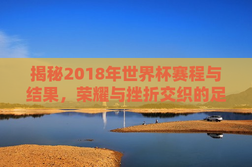 揭秘2018年世界杯赛程与结果，荣耀与挫折交织的足球盛宴，2018年世界杯足球盛宴，荣耀与挫折的交织赛程与结果揭秘，揭秘荣耀与挫折交织的2018年世界杯足球盛宴赛程与结果