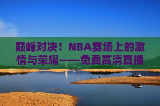 巅峰对决！NBA赛场上的激情与荣耀——免费高清直播，巅峰之战！NBA赛场荣耀与激情之夜，NBA巅峰之战，荣耀与激情之夜  第1张