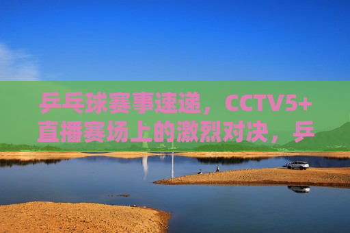 乒乓球赛事速递，CCTV5+直播赛场上的激烈对决，乒乓球赛事速递，CCTV5+直播精彩对决，CCTV5+直播，乒乓球赛事速递，精彩对决点燃赛场激情  第1张