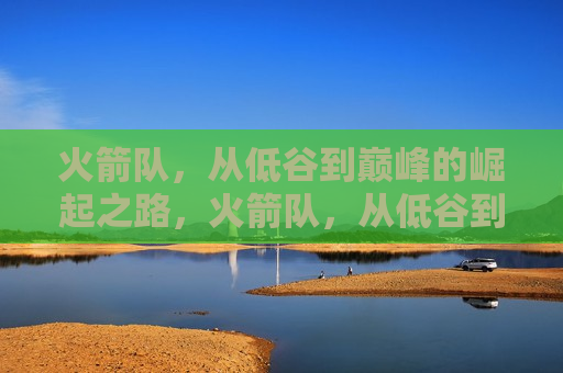 火箭队，从低谷到巅峰的崛起之路，火箭队，从低谷到巅峰的逆袭之旅，火箭队，从低谷到巅峰的逆袭之路