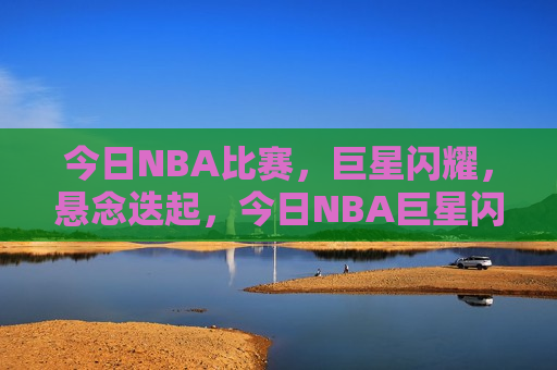 今日NBA比赛，巨星闪耀，悬念迭起，今日NBA巨星闪耀，比赛悬念迭起，今日NBA，巨星闪耀，比赛悬念迭起