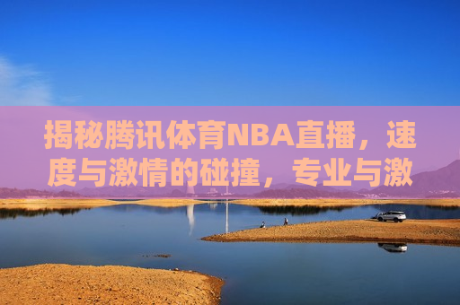 揭秘腾讯体育NBA直播，速度与激情的碰撞，专业与激情的交汇，腾讯体育NBA直播，速度与激情，专业与激情的交融，揭秘腾讯体育NBA直播，速度与激情，专业与激情的完美交融