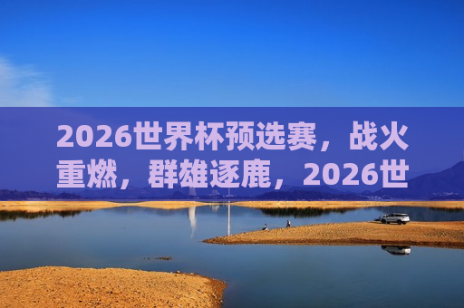 2026世界杯预选赛，战火重燃，群雄逐鹿，2026世界杯预选赛开战，群雄争霸即将上演，2026世界杯预选赛开战，群雄争霸战火重燃