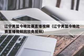 辽宁男篮今晚比赛直播视频（辽宁男篮今晚比赛直播视频回放央视频）