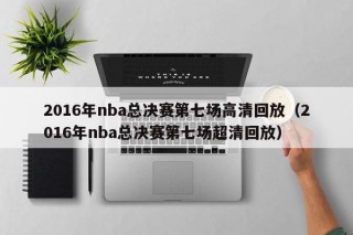 2016年nba总决赛第七场高清回放（2016年nba总决赛第七场超清回放）