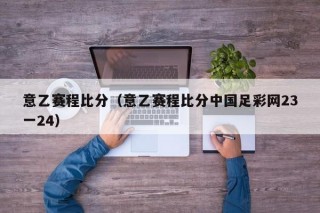 意乙赛程比分（意乙赛程比分中国足彩网23一24）