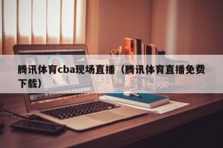 腾讯体育cba现场直播（腾讯体育直播免费下载）